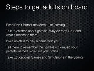 Steps to get adults on board Read Don’t Bother me Mom - I’m learning Talk to children about gaming. Why do they like it and what it means to them. Invite an child to play a game with you. Tell them to remember the horrible rock music your parents warned would rot your brains.  Take Educational Games and Simulations in the Spring. 