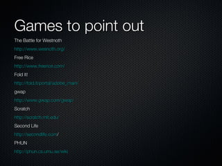 Games to point out The Battle for Westnoth http://www.wesnoth.org/ Free Rice http://www.freerice.com/ Fold It! http://fold.it/portal/adobe_main/ gwap http://www.gwap.com/gwap/ Scratch http://scratch.mit.edu/ Second Life http://secondlife.com / PHUN http://phun.cs.umu.se/wiki 