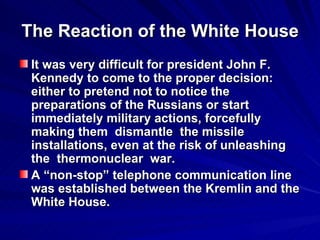 The Reaction of the White House It was very difficult for president John F. Kennedy to come to the proper decision: either to pretend not to notice the preparations of the Russians or start immediately military actions, forcefully making them  dismantle  the missile installations, even at the risk of unleashing the  thermonuclear  war. A “non-stop” telephone communication line was established between the Kremlin and the White House.  