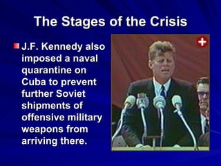 The Stages of the Crisis J.F. Kennedy also imposed a naval quarantine on Cuba to prevent further Soviet shipments of offensive military weapons from arriving there.  