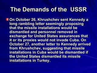 The Demands of the  USSR On October 26, Khrushchev sent Kennedy a long rambling letter seemingly proposing that the missile installations would be dismantled and personnel removed in exchange for United States assurances that it or its proxies would not invade Cuba. On October 27, another letter to Kennedy arrived from Khrushchev, suggesting that missile installations in Cuba would be dismantled if the United States dismantled its missile installations in Turkey.   