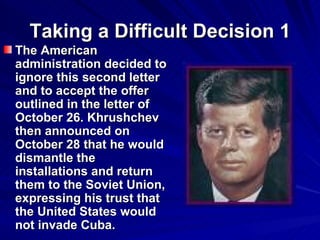 Taking a Difficult Decision 1 The American administration decided to ignore this second letter and to accept the offer outlined in the letter of October 26. Khrushchev then announced on October 28 that he would dismantle the installations and return them to the Soviet Union, expressing his trust that the United States would not invade Cuba.  