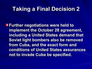 Taking a Final Decision 2 Further negotiations were held to implement the October 28 agreement, including a United States demand that Soviet light bombers also be removed from Cuba, and the exact form and conditions of United States assurances not to invade Cuba be specified.  