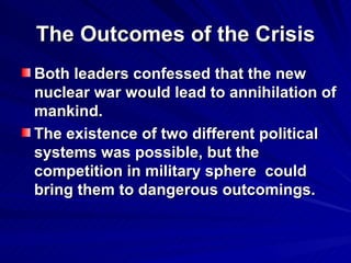 The Outcomes of the Crisis Both leaders confessed that the new nuclear war would lead to annihilation of mankind. The existence of two different political systems was possible, but the competition in military sphere  could bring them to dangerous outcomings.   