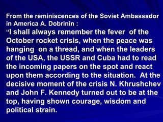 From the reminiscences of the Soviet Ambassador in America A. Dobrinin : “ I shall always remember the fever  of the October rocket crisis, when the peace was hanging  on a thread, and when the leaders of the USA, the USSR and Cuba had to read the incoming papers on the spot and react upon them according to the situation.  At the decisive moment of the crisis N. Khrushchev and John F. Kennedy turned out to be at the top, having shown courage, wisdom and political strain.  