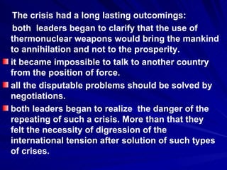 The crisis had a long lasting outcomings:  both  leaders began to clarify that the use of thermonuclear weapons would bring the mankind to annihilation and not to the prosperity. it became impossible to talk to another country from the position of force. all the disputable problems should be solved by negotiations.  both leaders began to realize  the danger of the repeating of such a crisis. More than that they felt the necessity of digression of the international tension after solution of such types of crises.  