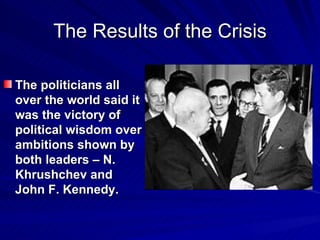 The Results of the Crisis The politicians all over the world said it was the victory of political wisdom over ambitions shown by both leaders – N. Khrushchev and John F. Kennedy. 