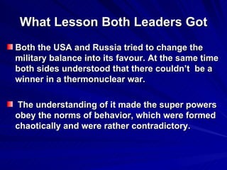 What Lesson Both Leaders Got Both the USA and Russia tried to change the military balance into its favour. At the same time both sides understood that there couldn’t  be a winner in a thermonuclear war. The understanding of it made the super powers obey the norms of behavior, which were formed chaotically and were rather contradictory.  