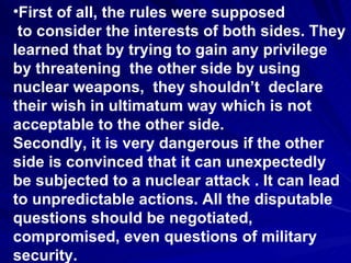 First of all, the rules were supposed to consider the interests of both sides. They learned that by trying to gain any privilege by threatening  the other side by using nuclear weapons,  they shouldn’t  declare their wish in ultimatum way which is not acceptable to the other side.  Secondly, it is very dangerous if the other side is convinced that it can unexpectedly be subjected to a nuclear attack . It can lead to unpredictable actions. All the disputable questions should be negotiated, compromised, even questions of military security.  