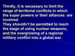 Thirdly, it is necessary to limit the  range of territorial conflicts in which the super powers or their alliances  are involved. They shouldn’t be permitted to reach the stage of using nuclear weapons, and the overgrowing of a regional military conflict into a global war. 