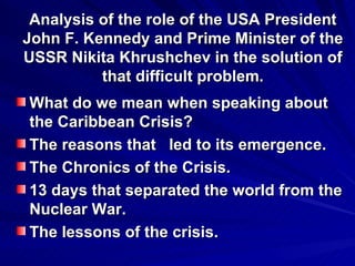 Analysis of the role of the USA President John F. Kennedy and Prime Minister of the USSR Nikita Khrushchev in the solution of that difficult problem. What do we mean when speaking about the Caribbean Crisis?  The reasons that  led to its emergence. The Chronics of the Crisis. 13 days that separated the world from the Nuclear War. The lessons of the crisis. 