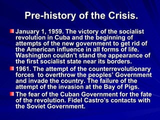 Pre-history of the Crisis. January 1, 1959. The victory of the socialist revolution in Cuba and the beginning of attempts of the new government to get rid of the American influence in all forms of life. Washington couldn’t stand the appearance of the first socialist state near its borders.  1961. The attempt of the counterrevolutionary forces  to overthrow the peoples’ Government and invade the country. The failure of the attempt of the invasion at the Bay of Pigs. The fear of the Cuban Government for the fate of the revolution. Fidel Castro’s contacts with the Soviet Government. 