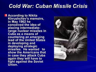 Cold War: Cuban Missile Crisis According to Nikita Khrushchev's memoirs, in May 1962 he conceived the idea of placing intermediate-range nuclear missiles in Cuba as a means of countering an emerging lead of the United States in developing and deploying strategic missiles.  He wanted  to show the Americans that in case they attack Cuba again they will have to fight against the Soviet Union. 