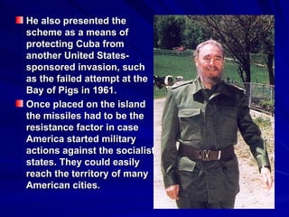 He also presented the scheme as a means of protecting Cuba from another United States-sponsored invasion, such as the failed attempt at the Bay of Pigs in 1961.   Once placed on the island the missiles had to be the resistance factor in case America started military actions against the socialist states. They could easily reach the territory of many American cities. 