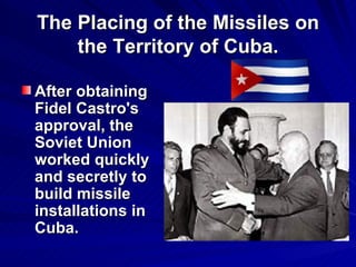 The Placing of the Missiles on the Territory of Cuba. After obtaining Fidel Castro's approval, the Soviet Union worked quickly and secretly to build missile installations in Cuba.   