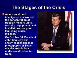 The Stages of the Crisis American aircraft intelligence discovered the concentration of Russian military units, technical equipment  and installations ready for launching cruise missiles. On October 16, President John Kennedy was shown reconnaissance photographs of Soviet missile installations under construction in Cuba.  