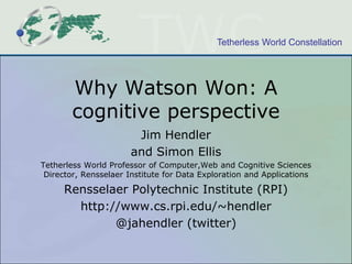 Tetherless World Constellation

Why Watson Won: A
cognitive perspective
Jim Hendler
and Simon Ellis
Tetherless World Professor of Computer,Web and Cognitive Sciences
Director, Rensselaer Institute for Data Exploration and Applications

Rensselaer Polytechnic Institute (RPI)
http://www.cs.rpi.edu/~hendler
@jahendler (twitter)

 
