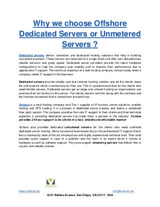 www.vortexa.net info@vortexa.net
4231 Balboa Avenue, San Diego, CA 92117, USA
Why we choose Offshore
Dedicated Servers or Unmetered
Servers ?
Dedicated servers deliver consistent and dedicated hosting solutions that help in building
successful business. These servers are reserved for a single client and offer zero disturbances,
reliable services and great speed. Dedicated server providers provide the latest hardware
configurations to help the company gain stability and to improve their performance due to
appropriate IT support. The technical expertise of a web hosting company comes handy when a
company needs IT support in the business.
Dedicated servers provide reliable and fast Internet hosting solution and let the clients lease
the entire server which is exclusively for their use. This is a preferred solution for the clients who
need flexible servers. Dedicated servers get an edge over shared hosting as organizations can
exercise their full control on this server. The clients need to rent this along with the software and
the Internet connection that is rented from the web host.
Vortexa is a web hosting company and Tier 1 supplier of IP transits, server solutions, reseller
hosting and VPS hosting. It is a pioneer in dedicated server industry and claims a worldwide
fiber optic system. The company provides first-rate IT support to their clients and their technical
expertise in providing dedicated servers has made them a pioneer in the industry. Vortexa
provides 24 hour support to its clients in a fast, reliable and affordable manner.
Vortexa also provides dedicated unmetered servers for the clients who need unlimited
dedicated server hosting. Many successful businesses rely on the professional IT support that is
that is backed by state of the art infrastructure and highly experienced technical staff. Their staff
provides quick support in case of a problem and the team is an expert when it comes to
hardware as well as software support. They also support streaming servers that deliver files in
a quick and reliable manner.
 