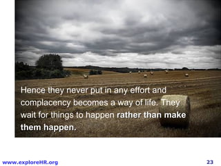 Hence they never put in any effort and complacency becomes a way of life. They wait for things to happen  rather than make them happen.  