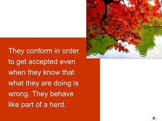 They conform in order to get accepted even when they know that what they are doing is wrong. They behave like part of a herd.  