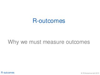 © R-Outcomes Ltd 2015R-outcomes
Why we must measure outcomes
R-outcomes
 