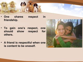 One shares respect in friendship. To gain one’s respect, one should show respect for others. A friend is respectful when one is content to be oneself. 