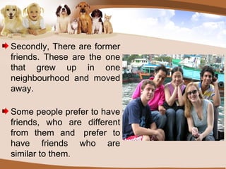 Secondly, There are former friends. These are the one that grew up in one neighbourhood and moved away.   Some people prefer to have friends, who are different from them and  prefer to have friends who are similar to them. 