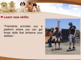 Learn new skills: “ Friendship provides you a platform where you can get those skills that enhance your abilities.” 