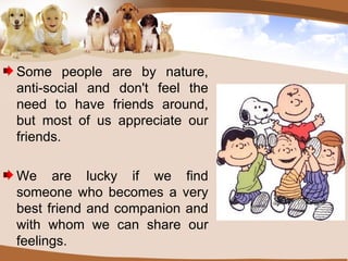 Some people are by nature, anti-social and don't feel the need to have friends around, but most of us appreciate our friends. We are lucky if we find someone who becomes a very best friend and companion and with whom we can share our feelings. 