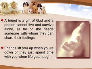 A friend is a gift of God and a person cannot live and survive alone, as he or she needs someone with whom they can share their feelings. Friends lift you up when you're down or they just spend time with you when life gets tough. 