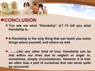 CONCLUSION You ask me what “friendship” is? I’ll tell you what friendship is. A friendship is the only thing that can teach you some things about yourself, and others as well. …… ..Like any other kind of love, friendship can be lost within our lives due to neglect or anger or, sometimes, simply circumstances. However it is lost, we often lose a part of ourselves that can never quite be recovered. 