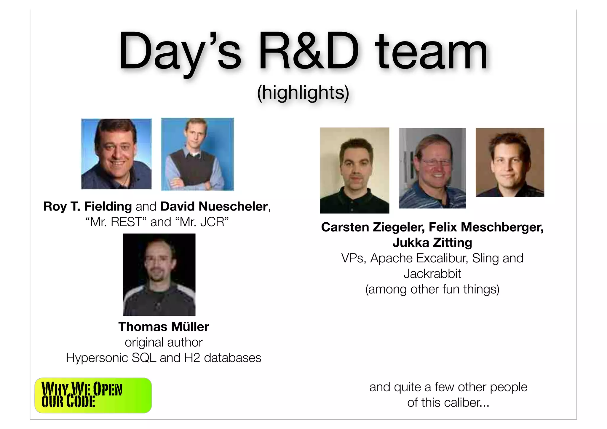 Day’s R&D team
                                  (highlights)




Roy T. Fielding and David Nuescheler,
       “Mr. REST” and “Mr. JCR”           Carsten Ziegeler, Felix Meschberger,
                                                     Jukka Zitting
                                             VPs, Apache Excalibur, Sling and
                                                       Jackrabbit
                                                 (among other fun things)

           Thomas Müller
            original author
   Hypersonic SQL and H2 databases

Why We Open                                      and quite a few other people
our Code                                               of this caliber...
 