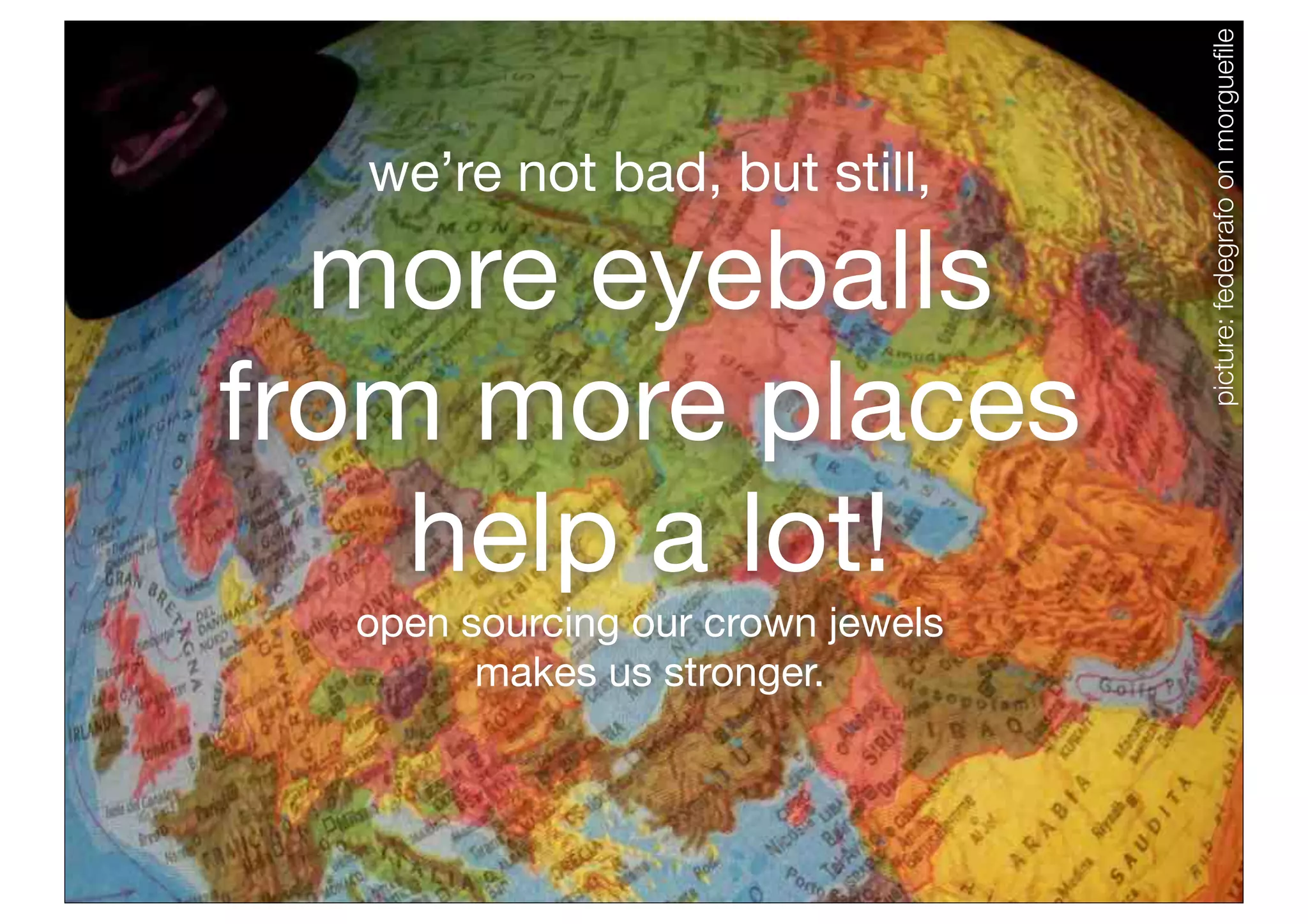 picture: fedegrafo on morgueﬁle
              we’re not bad, but still,

          more eyeballs
        from more places
            help a lot!
              open sourcing our crown jewels
                    makes us stronger.



Why We Open
our Code
 