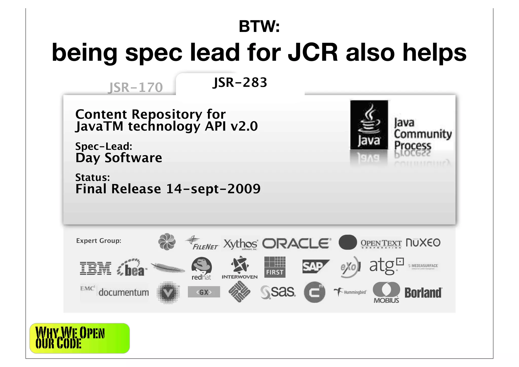 BTW:
  being spec lead for JCR also helps
               JSR-170   JSR-283

      Content Repository for
      JavaTM technology API v2.0
      Spec-Lead:
      Day Software
      Status:
      Final Release 14-sept-2009


      Expert Group:




Why We Open
our Code
 