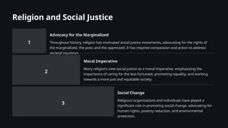 Religion and Social Justice
1
Advocacy for the Marginalized
Throughout history, religion has motivated social justice movements, advocating for the rights of
the marginalized, the poor, and the oppressed. It has inspired compassion and action to address
societal injustices.
2
Moral Imperative
Many religions view social justice as a moral imperative, emphasizing the
importance of caring for the less fortunate, promoting equality, and working
towards a more just and equitable society.
3
Social Change
Religious organizations and individuals have played a
significant role in promoting social change, advocating for
human rights, poverty reduction, and environmental
protection.
 
