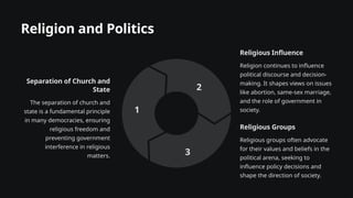 Religion and Politics
Separation of Church and
State
The separation of church and
state is a fundamental principle
in many democracies, ensuring
religious freedom and
preventing government
interference in religious
matters.
1
Religious Influence
Religion continues to influence
political discourse and decision-
making. It shapes views on issues
like abortion, same-sex marriage,
and the role of government in
society.
2
Religious Groups
Religious groups often advocate
for their values and beliefs in the
political arena, seeking to
influence policy decisions and
shape the direction of society.
3
 