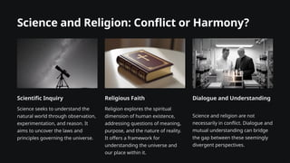 Science and Religion: Conflict or Harmony?
Scientific Inquiry
Science seeks to understand the
natural world through observation,
experimentation, and reason. It
aims to uncover the laws and
principles governing the universe.
Religious Faith
Religion explores the spiritual
dimension of human existence,
addressing questions of meaning,
purpose, and the nature of reality.
It offers a framework for
understanding the universe and
our place within it.
Dialogue and Understanding
Science and religion are not
necessarily in conflict. Dialogue and
mutual understanding can bridge
the gap between these seemingly
divergent perspectives.
 
