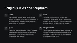 Religious Texts and Scriptures
1 Torah
The Torah, the first five books of the Hebrew
Bible, is considered the foundation of Judaism. It
contains the laws, stories, and teachings that
guide Jewish life and belief.
2 Bible
The Bible, consisting of the Old and New
Testaments, is the sacred text of Christianity. It
contains accounts of God's creation, the history
of Israel, and the life and teachings of Jesus.
3 Quran
The Quran, the central text of Islam, is believed
to be the word of God revealed to the Prophet
Muhammad. It contains teachings on faith,
morality, law, and worship.
4 Bhagavad Gita
The Bhagavad Gita, a sacred text in Hinduism, is
a dialogue between Krishna and Arjuna on the
battlefield, offering insights on dharma, karma,
and the path to liberation.
 
