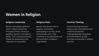 Women in Religion
Religious Leadership
Women have played significant
roles in religious leadership
throughout history, serving as
prophets, teachers, and spiritual
guides. Their contributions have
shaped the development and
expression of many faiths.
Religious Roles
Women hold diverse roles in
religious communities,
participating in worship, rituals,
and charitable work. They
contribute to the spiritual life and
the social fabric of religious
organizations.
Feminist Theology
Feminist theology examines
religious texts and traditions from
a feminist perspective,
challenging gender inequalities
and advocating for greater
inclusivity and equality in religious
practices.
 