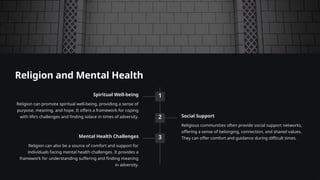 Religion and Mental Health
1
Spiritual Well-being
Religion can promote spiritual well-being, providing a sense of
purpose, meaning, and hope. It offers a framework for coping
with life's challenges and finding solace in times of adversity. 2 Social Support
Religious communities often provide social support networks,
offering a sense of belonging, connection, and shared values.
They can offer comfort and guidance during difficult times.
3
Mental Health Challenges
Religion can also be a source of comfort and support for
individuals facing mental health challenges. It provides a
framework for understanding suffering and finding meaning
in adversity.
 