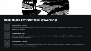 Religion and Environmental Stewardship
Stewardship of Creation
Many religions emphasize the importance of caring for the natural world, viewing it as a gift from the divine or a sacred space to be
respected and protected.
Environmental Ethics
Religious teachings often provide ethical frameworks for environmental stewardship, advocating for sustainability, conservation, and
responsible resource management.
Environmental Activism
Religious organizations and individuals are increasingly involved in environmental activism, working to address climate change, protect
biodiversity, and promote sustainable practices.
 