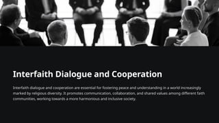Interfaith Dialogue and Cooperation
Interfaith dialogue and cooperation are essential for fostering peace and understanding in a world increasingly
marked by religious diversity. It promotes communication, collaboration, and shared values among different faith
communities, working towards a more harmonious and inclusive society.
 