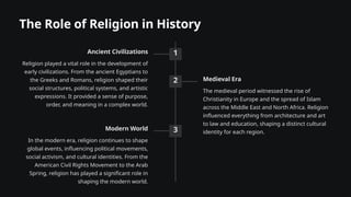 The Role of Religion in History
1
Ancient Civilizations
Religion played a vital role in the development of
early civilizations. From the ancient Egyptians to
the Greeks and Romans, religion shaped their
social structures, political systems, and artistic
expressions. It provided a sense of purpose,
order, and meaning in a complex world.
2 Medieval Era
The medieval period witnessed the rise of
Christianity in Europe and the spread of Islam
across the Middle East and North Africa. Religion
influenced everything from architecture and art
to law and education, shaping a distinct cultural
identity for each region.
3
Modern World
In the modern era, religion continues to shape
global events, influencing political movements,
social activism, and cultural identities. From the
American Civil Rights Movement to the Arab
Spring, religion has played a significant role in
shaping the modern world.
 