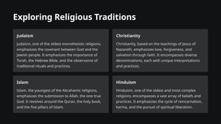 Exploring Religious Traditions
Judaism
Judaism, one of the oldest monotheistic religions,
emphasizes the covenant between God and the
Jewish people. It emphasizes the importance of
Torah, the Hebrew Bible, and the observance of
traditional rituals and practices.
Christianity
Christianity, based on the teachings of Jesus of
Nazareth, emphasizes love, forgiveness, and
salvation through faith. It encompasses diverse
denominations, each with unique interpretations
and practices.
Islam
Islam, the youngest of the Abrahamic religions,
emphasizes the submission to Allah, the one true
God. It revolves around the Quran, the holy book,
and the five pillars of Islam.
Hinduism
Hinduism, one of the oldest and most complex
religions, encompasses a vast array of beliefs and
practices. It emphasizes the cycle of reincarnation,
karma, and the pursuit of spiritual liberation.
 