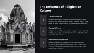 The Influence of Religion on
Culture
Art and Literature
Religious themes have inspired countless masterpieces of art,
literature, and music throughout history. From the Sistine Chapel
to the Taj Mahal, religion has left its mark on artistic expression.
Music and Dance
Religious music and dance rituals are integral parts of many faith
traditions, serving as expressions of devotion, celebration, and
connection to the divine.
Holidays and Celebrations
Religious holidays and celebrations offer opportunities for
community gatherings, spiritual reflection, and the sharing of
traditions. They connect people across generations and foster a
sense of shared identity.
 