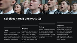 Religious Rituals and Practices
Prayer
Prayer is a fundamental aspect
of many religions, allowing
individuals to connect with the
divine, express gratitude, seek
guidance, or offer petitions.
Meditation
Meditation is a practice used in
various religions to achieve a
state of mental clarity and
spiritual awareness. It involves
focusing attention, calming
the mind, and cultivating inner
peace.
Fasting
Fasting, abstaining from food
or certain substances, is a
common religious practice,
often associated with spiritual
reflection, repentance, or
purification.
Pilgrimage
Pilgrimage involves traveling
to sacred sites for religious
purposes, seeking blessings,
or connecting with the divine.
It is a transformative
experience that strengthens
faith and personal connection
to one's religion.
 