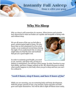 Why We Sleep

Why we sleep is still somewhat of a mystery. What doctors and scientist
have discovered is what our bodies are capable and incapable of doing with
and without sleep.


We are all aware of the way we feel after a
good, uninterrupted night of sleep. We also
know that we feel exhausted if we lie in bed
awake, or are awakened several times during
the night. If you understand why we sleep, it
might help you find the time and methods
that get you a good night's rest.


In order to maintain good health, you need
to eat, exercise, and sleep well. As long as a
balance is maintained, you will have more energy, be alert, function to your
best ability, and have a happy outlook on life. My eBook discusses in detail
what exactly happens to your body when you go to sleep and how you can't
live without it.



"work 8 hours, sleep 8 hours, and have 8 hours of fun"

While you are snoozing, you are nurturing body and brain development.
With the proper amount of rest, your muscles, bones and skin can both
grow and repair themselves. You will be able to fight off illness more easily,
 