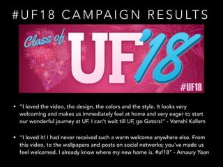# U F 1 8 C A M PA I G N R E S U LT S
• “I loved the video, the design, the colors and the style. It looks very
welcoming and makes us immediately feel at home and very eager to start
our wonderful journey at UF. I can't wait till UF, go Gators!” - Vamshi Kallem
• “I loved it! I had never received such a warm welcome anywhere else. From
this video, to the wallpapers and posts on social networks; you've made us
feel welcomed. I already know where my new home is. #uf18” - Amaury Yoan
 