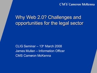 Why Web 2.0? Challenges and opportunities for the legal sector CLIG Seminar – 13 th  March 2008 James Mullan – Information Officer CMS Cameron McKenna 