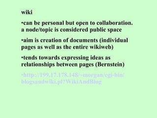 wiki can be personal but open to collaboration. a node/topic is considered public space  aim is creation of documents (individual pages as well as the entire wikiweb)  tends towards expressing ideas as relationships between pages (Bernstein) http://199.17.178.148/~ morgan / cgi -bin/ blogsandwiki .pl? WikiAndBlog 